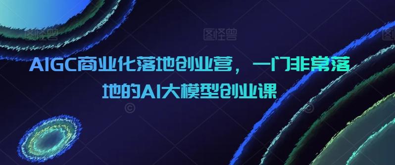 AIGC商业化落地创业营,一门非常落地的AI大模型创业课-云创网