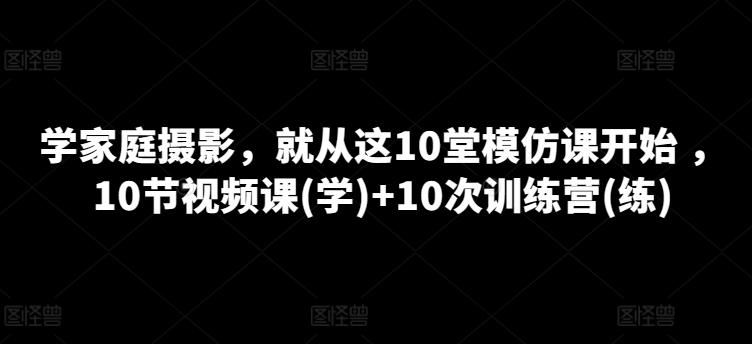学家庭摄影,就从这10堂模仿课开始 ,10节视频课(学)+10次训练营(练)-云创网