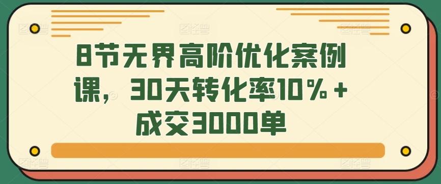 8节无界高阶优化案例课,30天转化率10%+成交3000单-云创网