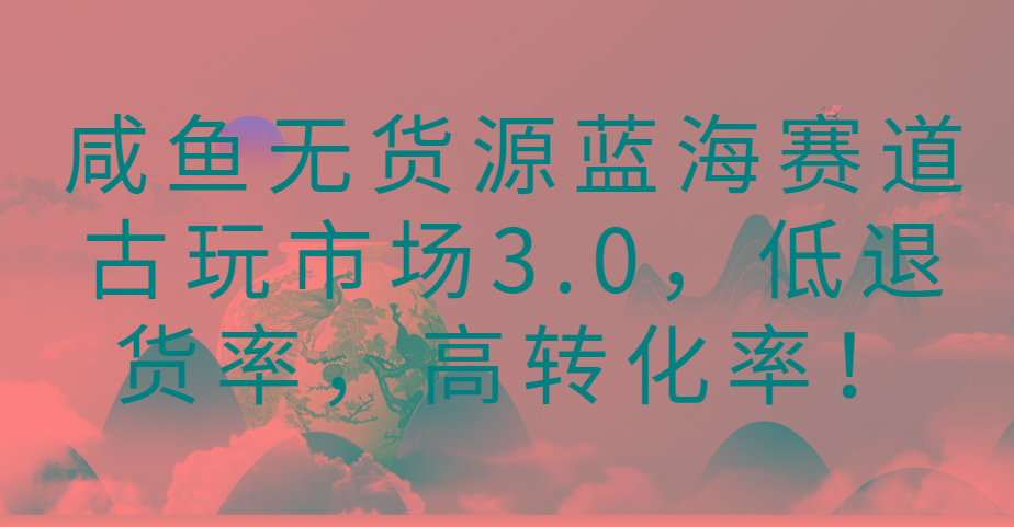 咸鱼无货源蓝海赛道古玩市场3.0,低退货率,高转化率!-云创网