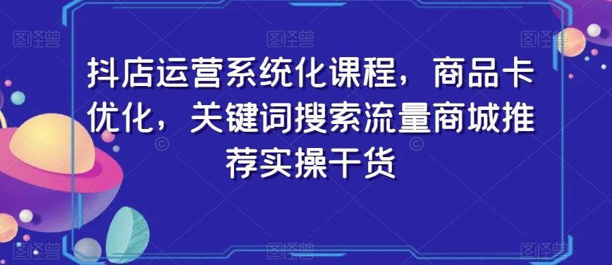 抖店运营系统化课程，商品卡优化，关键词搜索流量商城推荐实操干货-云创网