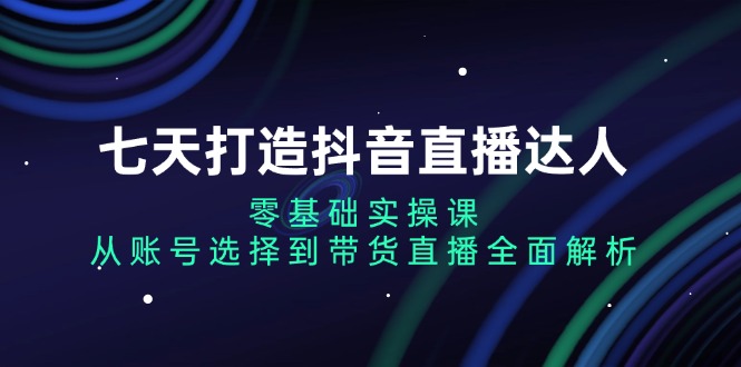 七天打造抖音直播达人:零基础实操课,从账号选择到带货直播全面解析-云创网