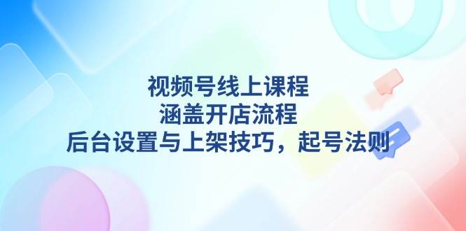 视频号线上课程详解,涵盖开店流程,后台设置与上架技巧,起号法则-云创网
