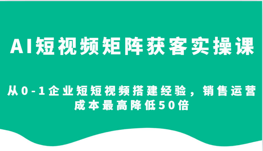 AI短视频矩阵获客实操课，从0-1企业短短视频搭建经验，销售运营成本最高降低50倍-云创网