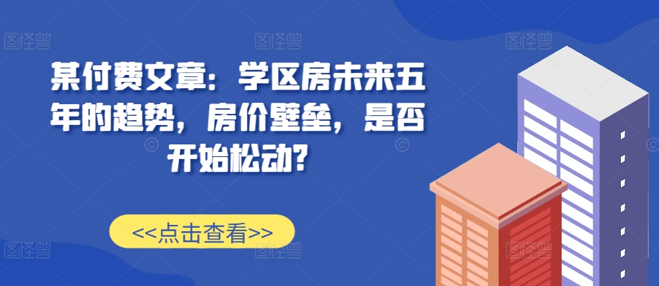 某付费文章:学区房未来五年的趋势,房价壁垒,是否开始松动?-云创网