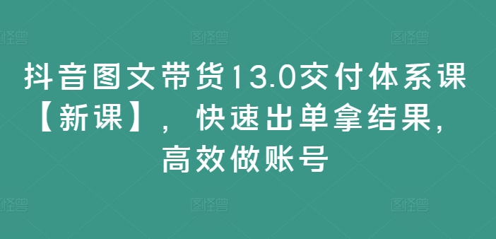 抖音图文带货13.0交付体系课【新课】,快速出单拿结果,高效做账号-云创网