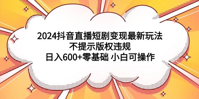 (9305期)2024抖音直播短剧变现最新玩法，不提示版权违规 日入600+零基础 小白可操作-云创网
