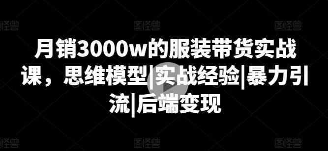 月销3000w的服装带货实战课,思维模型|实战经验|暴力引流|后端变现-云创网