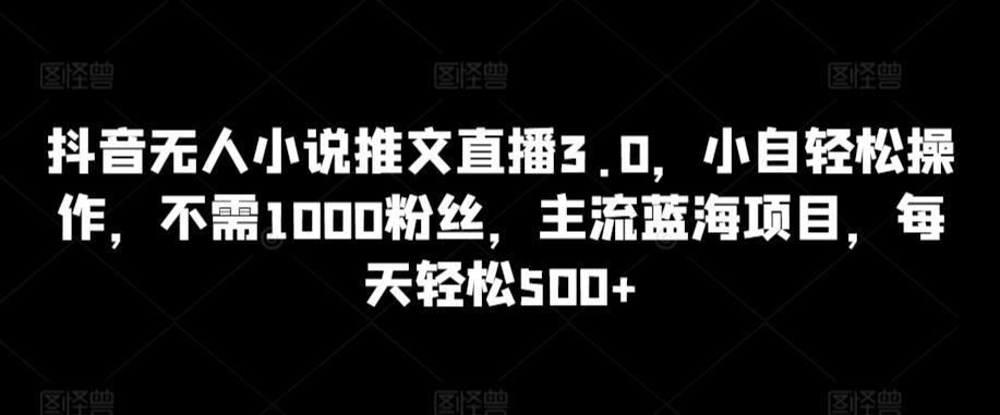 抖音无人小说推文直播3.0，小自轻松操作，不需1000粉丝，主流蓝海项目，每天轻松500+【揭秘】-云创网