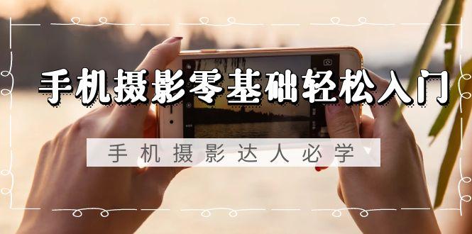手机摄影零基础轻松入门，手机摄影-达人必学，不限手机品牌-无水印课程-云创网