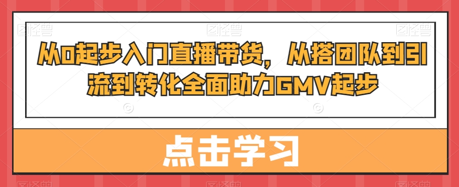 从0起步入门直播带货,从搭团队到引流到转化全面助力GMV起步-云创网