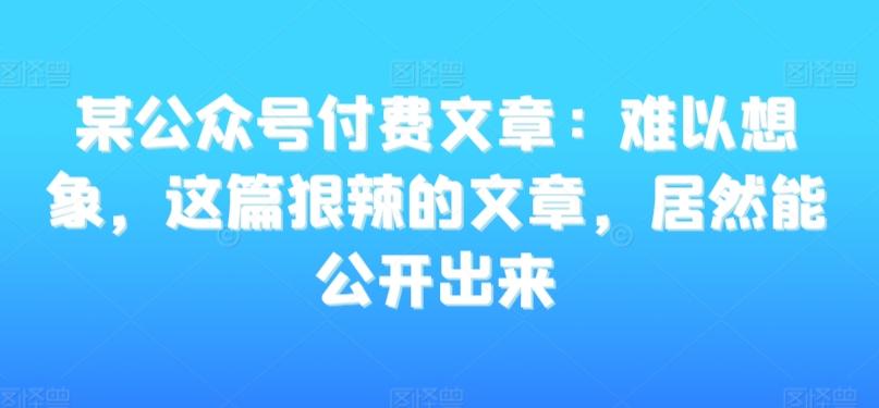 某公众号付费文章:难以想象,这篇狠辣的文章,居然能公开出来-云创网