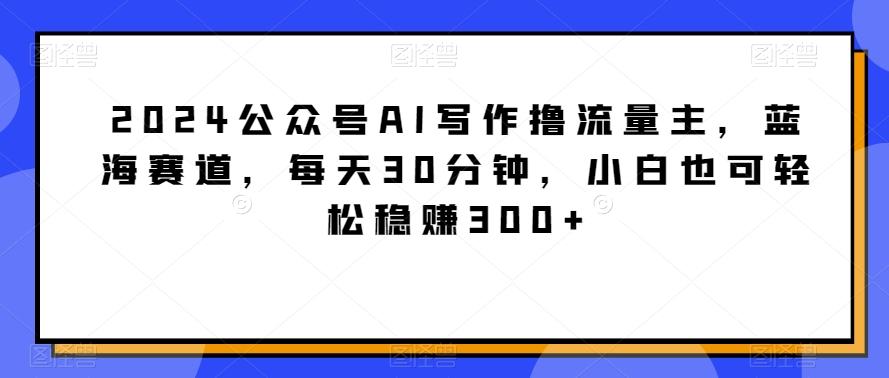 2024公众号AI写作撸流量主,蓝海赛道,每天30分钟,小白也可轻松稳赚300+【揭秘】-云创网
