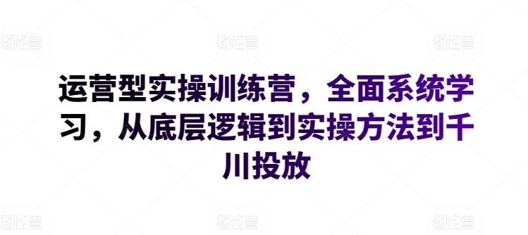 运营型实操训练营,全面系统学习,从底层逻辑到实操方法到千川投放-云创网
