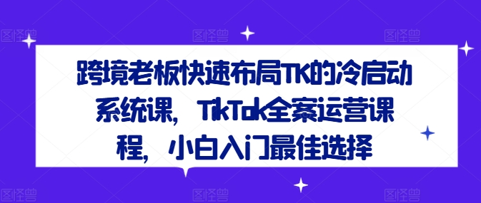 跨境老板快速布局TK的冷启动系统课,TikTok全案运营课程,小白入门最佳选择-云创网