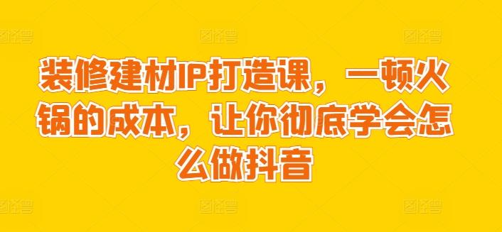 装修建材IP打造课,一顿火锅的成本,让你彻底学会怎么做抖音-云创网