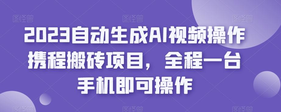 2023自动生成AI视频操作携程搬砖项目,全程一台手机即可操作-云创网