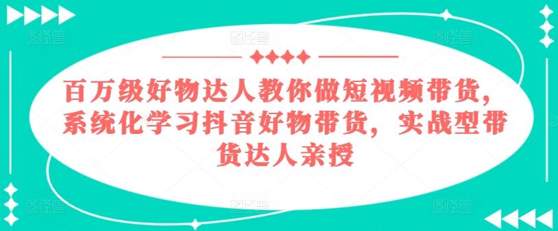 百万级好物达人教你做短视频带货,系统化学习抖音好物带货,实战型带货达人亲授-云创网