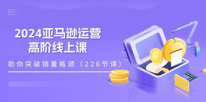 2024亚马逊运营-高阶线上课,助你突破销量瓶颈(228节课-云创网
