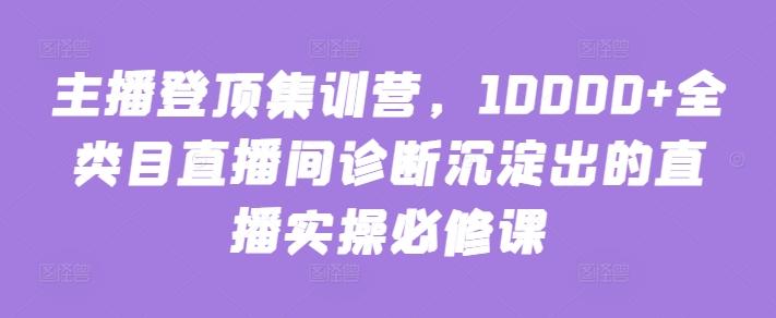 主播登顶集训营,10000+全类目直播间诊断沉淀出的直播实操必修课-云创网