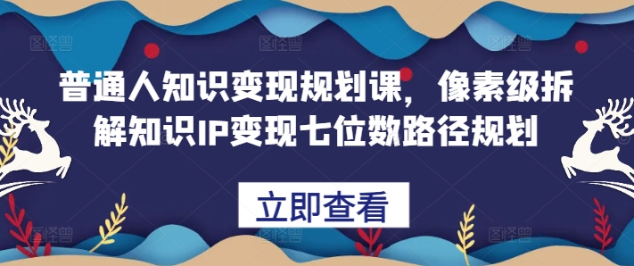 普通人知识变现规划课,像素级拆解知识IP变现七位数路径规划-云创网
