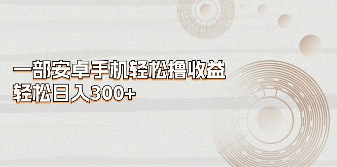 一部安卓手机轻松撸收益,轻松日入300+-云创网