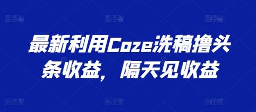 最新利用Coze洗稿撸头条收益,隔天见收益【揭秘】-云创网