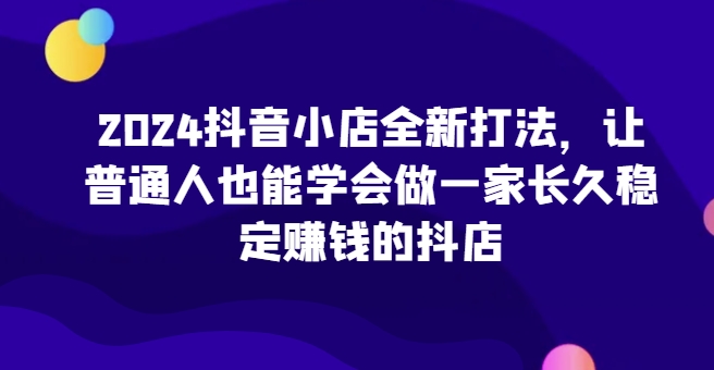 2024抖音小店全新打法,让普通人也能学会做一家长久稳定赚钱的抖店(更新)-云创网