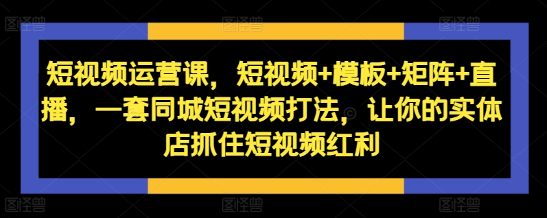 短视频运营课,短视频+模板+矩阵+直播,一套同城短视频打法,让你的实体店抓住短视频红利-云创网
