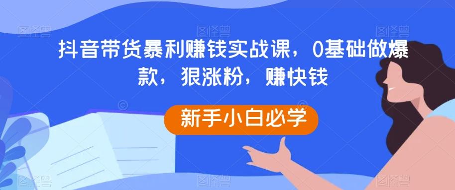 抖音带货暴利赚钱实战课,0基础做爆款,狠涨粉,赚快钱-云创网