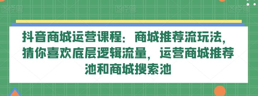 抖音商城运营课程:商城推荐流玩法,猜你喜欢底层逻辑流量,运营商城推荐池和商城搜索池-云创网