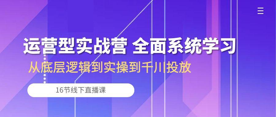 运营型实战营 全面系统学习-从底层逻辑到实操到千川投放(16节线下直播课-云创网