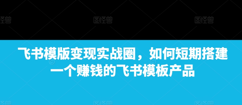 飞书模版变现实战圈,如何短期搭建一个赚钱的飞书模板产品-云创网